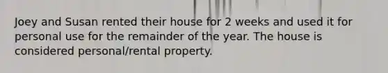 Joey and Susan rented their house for 2 weeks and used it for personal use for the remainder of the year. The house is considered personal/rental property.