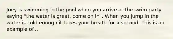 Joey is swimming in the pool when you arrive at the swim party, saying "the water is great, come on in". When you jump in the water is cold enough it takes your breath for a second. This is an example of...