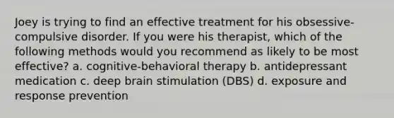 Joey is trying to find an effective treatment for his obsessive-compulsive disorder. If you were his therapist, which of the following methods would you recommend as likely to be most effective? a. cognitive-behavioral therapy b. antidepressant medication c. deep brain stimulation (DBS) d. exposure and response prevention