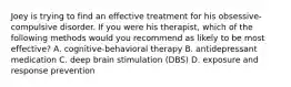 Joey is trying to find an effective treatment for his obsessive-compulsive disorder. If you were his therapist, which of the following methods would you recommend as likely to be most effective? A. cognitive-behavioral therapy B. antidepressant medication C. deep brain stimulation (DBS) D. exposure and response prevention