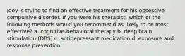 Joey is trying to find an effective treatment for his obsessive-compulsive disorder. If you were his therapist, which of the following methods would you recommend as likely to be most effective? a. cognitive-behavioral therapy b. deep brain stimulation (DBS) c. antidepressant medication d. exposure and response prevention