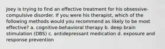 Joey is trying to find an effective treatment for his obsessive-compulsive disorder. If you were his therapist, which of the following methods would you recommend as likely to be most effective? a. cognitive-behavioral therapy b. deep brain stimulation (DBS) c. antidepressant medication d. exposure and response prevention