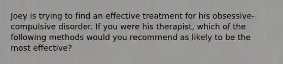 Joey is trying to find an effective treatment for his obsessive-compulsive disorder. If you were his therapist, which of the following methods would you recommend as likely to be the most effective?