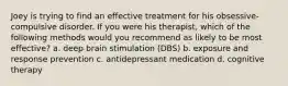 Joey is trying to find an effective treatment for his obsessive-compulsive disorder. If you were his therapist, which of the following methods would you recommend as likely to be most effective? a. deep brain stimulation (DBS) b. exposure and response prevention c. antidepressant medication d. cognitive therapy