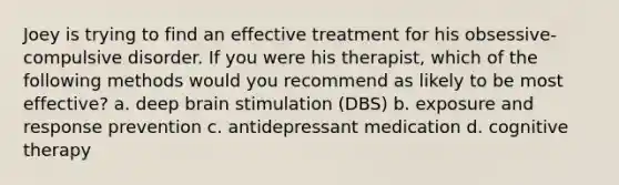 Joey is trying to find an effective treatment for his obsessive-compulsive disorder. If you were his therapist, which of the following methods would you recommend as likely to be most effective? a. deep brain stimulation (DBS) b. exposure and response prevention c. antidepressant medication d. cognitive therapy