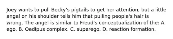 Joey wants to pull Becky's pigtails to get her attention, but a little angel on his shoulder tells him that pulling people's hair is wrong. The angel is similar to Freud's conceptualization of the: A. ego. B. Oedipus complex. C. superego. D. reaction formation.