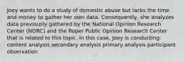 Joey wants to do a study of domestic abuse but lacks the time and money to gather her own data. Consequently, she analyzes data previously gathered by the National Opinion Research Center (NORC) and the Roper Public Opinion Research Center that is related to this topic. In this case, Joey is conducting: content analysis secondary analysis primary analysis participant observation