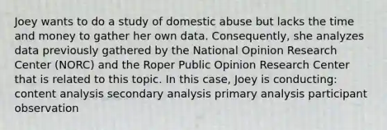 Joey wants to do a study of domestic abuse but lacks the time and money to gather her own data. Consequently, she analyzes data previously gathered by the National Opinion Research Center (NORC) and the Roper Public Opinion Research Center that is related to this topic. In this case, Joey is conducting: content analysis secondary analysis primary analysis participant observation