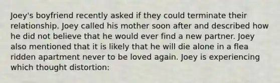 Joey's boyfriend recently asked if they could terminate their relationship. Joey called his mother soon after and described how he did not believe that he would ever find a new partner. Joey also mentioned that it is likely that he will die alone in a flea ridden apartment never to be loved again. Joey is experiencing which thought distortion: