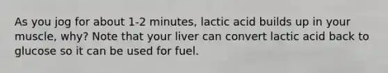 As you jog for about 1-2 minutes, lactic acid builds up in your muscle, why? Note that your liver can convert lactic acid back to glucose so it can be used for fuel.