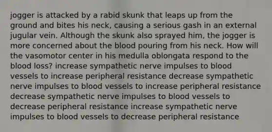 jogger is attacked by a rabid skunk that leaps up from the ground and bites his neck, causing a serious gash in an external jugular vein. Although the skunk also sprayed him, the jogger is more concerned about the blood pouring from his neck. How will the vasomotor center in his medulla oblongata respond to the blood loss? increase sympathetic nerve impulses to blood vessels to increase peripheral resistance decrease sympathetic nerve impulses to blood vessels to increase peripheral resistance decrease sympathetic nerve impulses to blood vessels to decrease peripheral resistance increase sympathetic nerve impulses to blood vessels to decrease peripheral resistance