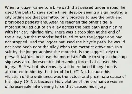 When a jogger came to a bike path that passed under a road, he used the path to save some time, despite seeing a sign reciting a city ordinance that permitted only bicycles to use the path and prohibited pedestrians. After he reached the other side, a motorist pulled out of an alley across the bike path and hit him with her car, injuring him. There was a stop sign at the end of the alley, but the motorist had failed to see the jogger and had not stopped. Had the jogger not used the bicycle path, he would not have been near the alley when the motorist drove out. In a suit by the jogger against the motorist, is the jogger likely to prevail? (A) Yes, because the motorist's failure to stop at the stop sign was an unforeseeable intervening force that caused his injury. (B) Yes, but his recovery will be reduced if any fault is attributed to him by the trier of fact. (C) No, because his violation of the ordinance was the actual and proximate cause of his injury. (D) No, because his violation of the ordinance was an unforeseeable intervening force that caused his injury.