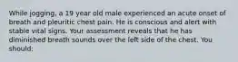 While jogging, a 19 year old male experienced an acute onset of breath and pleuritic chest pain. He is conscious and alert with stable vital signs. Your assessment reveals that he has diminished breath sounds over the left side of the chest. You should: