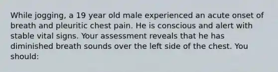 While jogging, a 19 year old male experienced an acute onset of breath and pleuritic chest pain. He is conscious and alert with stable vital signs. Your assessment reveals that he has diminished breath sounds over the left side of the chest. You should: