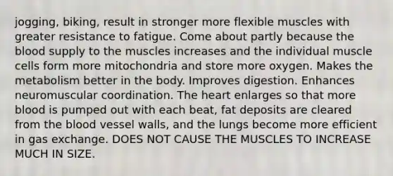 jogging, biking, result in stronger more flexible muscles with greater resistance to fatigue. Come about partly because the blood supply to the muscles increases and the individual muscle cells form more mitochondria and store more oxygen. Makes the metabolism better in the body. Improves digestion. Enhances neuromuscular coordination. The heart enlarges so that more blood is pumped out with each beat, fat deposits are cleared from the blood vessel walls, and the lungs become more efficient in gas exchange. DOES NOT CAUSE THE MUSCLES TO INCREASE MUCH IN SIZE.