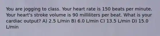 You are jogging to class. Your heart rate is 150 beats per minute. Your heart's stroke volume is 90 milliliters per beat. What is your cardiac output? A) 2.5 L/min B) 6.0 L/min C) 13.5 L/min D) 15.0 L/min