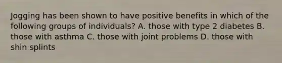 Jogging has been shown to have positive benefits in which of the following groups of individuals? A. those with type 2 diabetes B. those with asthma C. those with joint problems D. those with shin splints