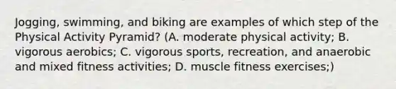 Jogging, swimming, and biking are examples of which step of the Physical Activity Pyramid? (A. moderate physical activity; B. vigorous aerobics; C. vigorous sports, recreation, and anaerobic and mixed fitness activities; D. muscle fitness exercises;)