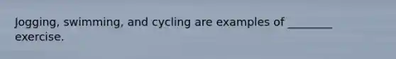 Jogging, swimming, and cycling are examples of ________ exercise.