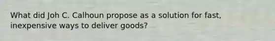 What did Joh C. Calhoun propose as a solution for fast, inexpensive ways to deliver goods?