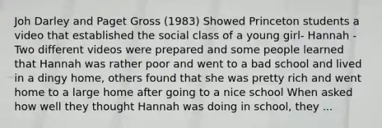 Joh Darley and Paget Gross (1983) Showed Princeton students a video that established the social class of a young girl- Hannah -Two different videos were prepared and some people learned that Hannah was rather poor and went to a bad school and lived in a dingy home, others found that she was pretty rich and went home to a large home after going to a nice school When asked how well they thought Hannah was doing in school, they ...