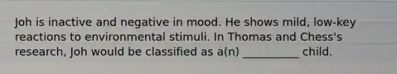 Joh is inactive and negative in mood. He shows mild, low-key reactions to environmental stimuli. In Thomas and Chess's research, Joh would be classified as a(n) __________ child.