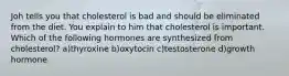 Joh tells you that cholesterol is bad and should be eliminated from the diet. You explain to him that cholesterol is important. Which of the following hormones are synthesized from cholesterol? a)thyroxine b)oxytocin c)testosterone d)growth hormone