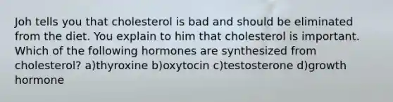 Joh tells you that cholesterol is bad and should be eliminated from the diet. You explain to him that cholesterol is important. Which of the following hormones are synthesized from cholesterol? a)thyroxine b)oxytocin c)testosterone d)growth hormone