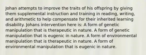 Johan attempts to improve the traits of his offspring by giving them supplemental instruction and training in reading, writing, and arithmetic to help compensate for their inherited learning disability. Johans intervention here is: A form of genetic manipulation that is therapeutic in nature. A form of genetic manipulation that is eugenic in nature. A form of environmental manipulation that is therapeutic in nature. A form of environmental manipulation that is eugenic in nature.