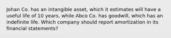 Johan Co. has an intangible asset, which it estimates will have a useful life of 10 years, while Abco Co. has goodwill, which has an indefinite life. Which company should report amortization in its financial statements?