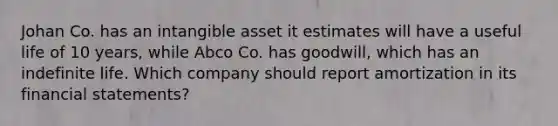 Johan Co. has an intangible asset it estimates will have a useful life of 10 years, while Abco Co. has goodwill, which has an indefinite life. Which company should report amortization in its financial statements?