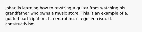 Johan is learning how to re-string a guitar from watching his grandfather who owns a music store. This is an example of a. guided participation. b. centration. c. egocentrism. d. constructivism.