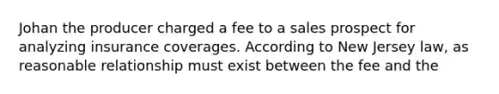 Johan the producer charged a fee to a sales prospect for analyzing insurance coverages. According to New Jersey law, as reasonable relationship must exist between the fee and the