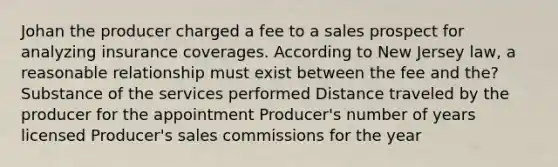 Johan the producer charged a fee to a sales prospect for analyzing insurance coverages. According to New Jersey law, a reasonable relationship must exist between the fee and the? Substance of the services performed Distance traveled by the producer for the appointment Producer's number of years licensed Producer's sales commissions for the year