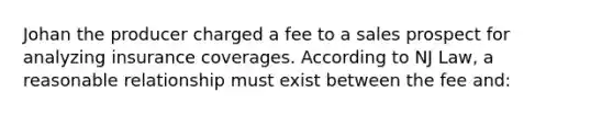 Johan the producer charged a fee to a sales prospect for analyzing insurance coverages. According to NJ Law, a reasonable relationship must exist between the fee and: