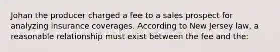 Johan the producer charged a fee to a sales prospect for analyzing insurance coverages. According to New Jersey law, a reasonable relationship must exist between the fee and the: