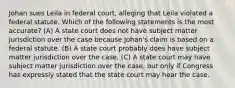 Johan sues Leila in federal court, alleging that Leila violated a federal statute. Which of the following statements is the most accurate? (A) A state court does not have subject matter jurisdiction over the case because Johan's claim is based on a federal statute. (B) A state court probably does have subject matter jurisdiction over the case. (C) A state court may have subject matter jurisdiction over the case, but only if Congress has expressly stated that the state court may hear the case.