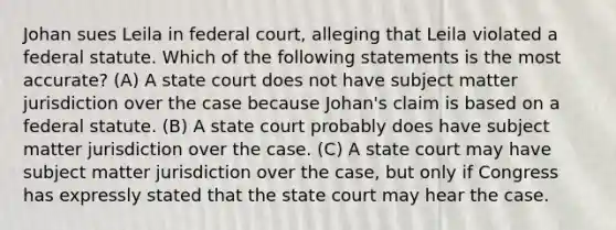 Johan sues Leila in federal court, alleging that Leila violated a federal statute. Which of the following statements is the most accurate? (A) A state court does not have subject matter jurisdiction over the case because Johan's claim is based on a federal statute. (B) A state court probably does have subject matter jurisdiction over the case. (C) A state court may have subject matter jurisdiction over the case, but only if Congress has expressly stated that the state court may hear the case.