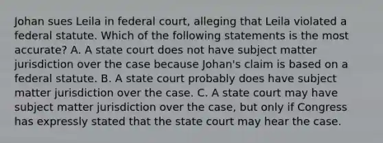 Johan sues Leila in federal court, alleging that Leila violated a federal statute. Which of the following statements is the most accurate? A. A state court does not have subject matter jurisdiction over the case because Johan's claim is based on a federal statute. B. A state court probably does have subject matter jurisdiction over the case. C. A state court may have subject matter jurisdiction over the case, but only if Congress has expressly stated that the state court may hear the case.