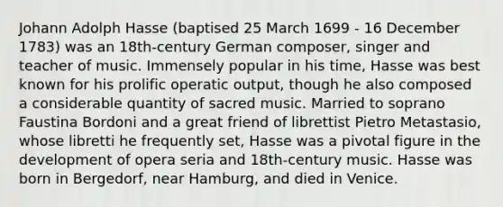 Johann Adolph Hasse (baptised 25 March 1699 - 16 December 1783) was an 18th-century German composer, singer and teacher of music. Immensely popular in his time, Hasse was best known for his prolific operatic output, though he also composed a considerable quantity of sacred music. Married to soprano Faustina Bordoni and a great friend of librettist Pietro Metastasio, whose libretti he frequently set, Hasse was a pivotal figure in the development of opera seria and 18th-century music. Hasse was born in Bergedorf, near Hamburg, and died in Venice.