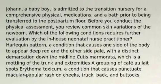 Johann, a baby boy, is admitted to the transition nursery for a comprehensive physical, medications, and a bath prior to being transferred to the postpartum floor. Before you conduct the physical assessment, you review common skin variations of the newborn. Which of the following conditions requires further evaluation by the in-house neonatal nurse practitioner? Harlequin pattern, a condition that causes one side of the body to appear deep red and the other side pale, with a distinct demarcation down the midline Cutis marmorata, which is a mottling of the trunk and extremities A grouping of café au lait spots Erythema toxicum, a condition that causes punctuate macular-papular rash on cheeks, truck, back, and buttocks