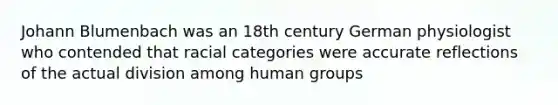 Johann Blumenbach was an 18th century German physiologist who contended that racial categories were accurate reflections of the actual division among human groups