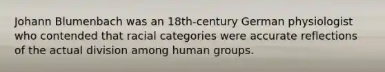 Johann Blumenbach was an 18th-century German physiologist who contended that racial categories were accurate reflections of the actual division among human groups.