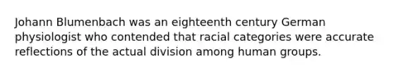 Johann Blumenbach was an eighteenth century German physiologist who contended that racial categories were accurate reflections of the actual division among human groups.