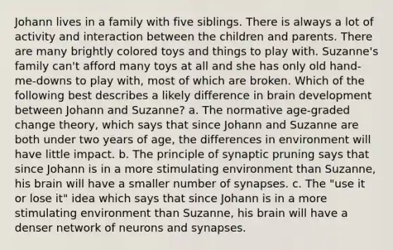 Johann lives in a family with five siblings. There is always a lot of activity and interaction between the children and parents. There are many brightly colored toys and things to play with. Suzanne's family can't afford many toys at all and she has only old hand-me-downs to play with, most of which are broken. Which of the following best describes a likely difference in brain development between Johann and Suzanne? a. The normative age-graded change theory, which says that since Johann and Suzanne are both under two years of age, the differences in environment will have little impact. b. The principle of synaptic pruning says that since Johann is in a more stimulating environment than Suzanne, his brain will have a smaller number of synapses. c. The "use it or lose it" idea which says that since Johann is in a more stimulating environment than Suzanne, his brain will have a denser network of neurons and synapses.