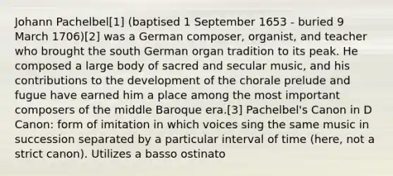 Johann Pachelbel[1] (baptised 1 September 1653 - buried 9 March 1706)[2] was a German composer, organist, and teacher who brought the south German organ tradition to its peak. He composed a large body of sacred and secular music, and his contributions to the development of the chorale prelude and fugue have earned him a place among the most important composers of the middle Baroque era.[3] Pachelbel's Canon in D Canon: form of imitation in which voices sing the same music in succession separated by a particular interval of time (here, not a strict canon). Utilizes a basso ostinato