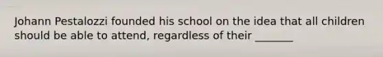 Johann Pestalozzi founded his school on the idea that all children should be able to attend, regardless of their _______