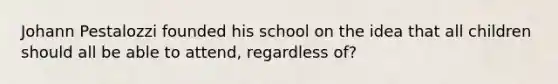 Johann Pestalozzi founded his school on the idea that all children should all be able to attend, regardless of?