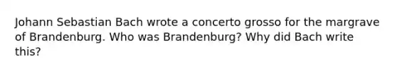 Johann Sebastian Bach wrote a concerto grosso for the margrave of Brandenburg. Who was Brandenburg? Why did Bach write this?