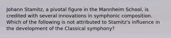 Johann Stamitz, a pivotal figure in the Mannheim School, is credited with several innovations in symphonic composition. Which of the following is not attributed to Stamitz's influence in the development of the Classical symphony?